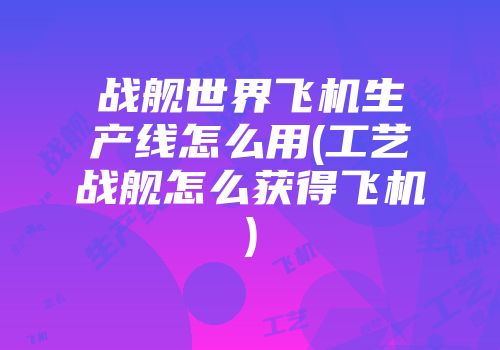 战舰世界飞机生产线怎么用(工艺战舰怎么获得飞机)