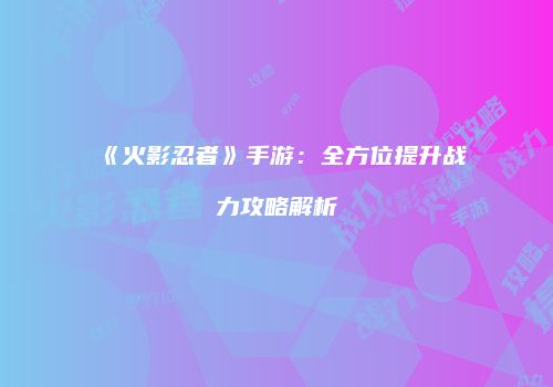 《火影忍者》手游：全方位提升战力攻略解析