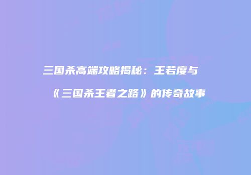 三国杀高端攻略揭秘：王若度与《三国杀王者之路》的传奇故事