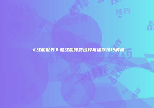 《战舰世界》超战舰弹药选择与操作技巧解析