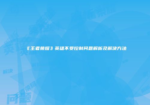 《王者荣耀》英雄不受控制问题解析及解决方法