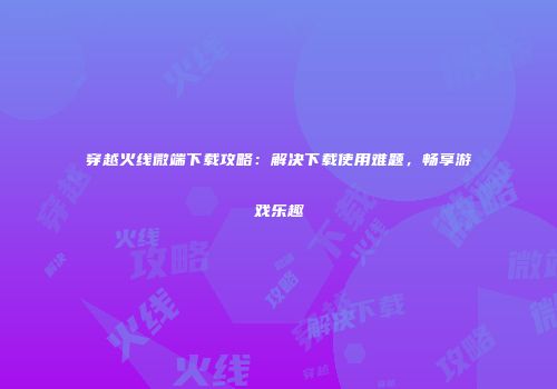 穿越火线微端下载攻略：解决下载使用难题，畅享游戏乐趣