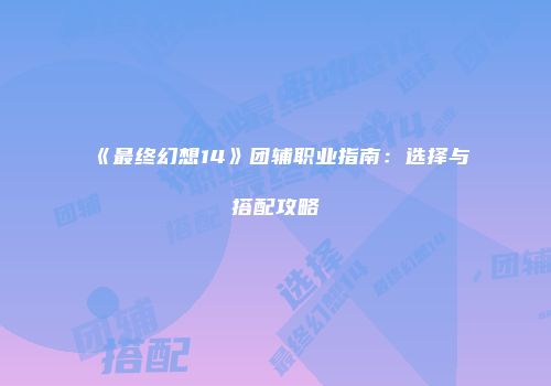 《最终幻想14》团辅职业指南：选择与搭配攻略