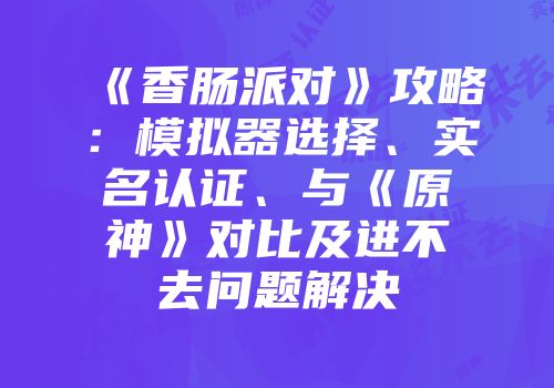 《香肠派对》攻略：模拟器选择、实名认证、与《原神》对比及进不去问题解决