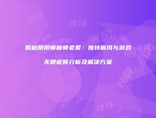 揭秘阴阳师画师老累：独特画风与游戏无聊症候分析及解决方案