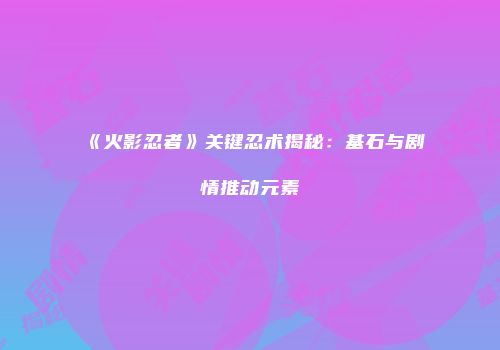 《火影忍者》关键忍术揭秘：基石与剧情推动元素