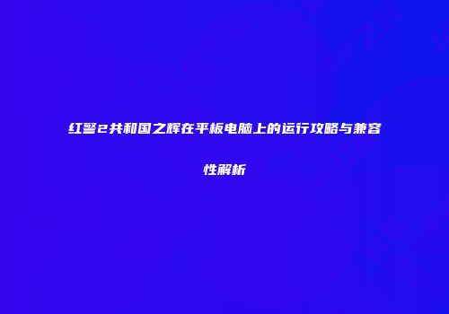 红警2共和国之辉在平板电脑上的运行攻略与兼容性解析