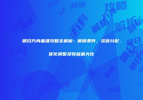 明日方舟基建攻略全解析：解锁条件、资源分配、优化调整及收益最大化