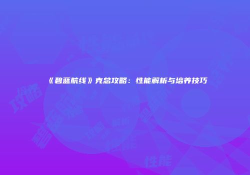 《碧蓝航线》克总攻略：性能解析与培养技巧