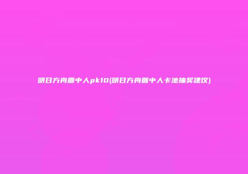 明日方舟画中人pk10(明日方舟画中人卡池抽奖建议)