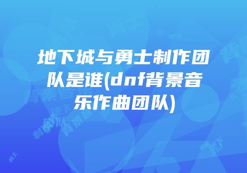地下城与勇士制作团队是谁(dnf背景音乐作曲团队)