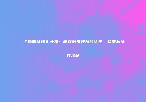 《碧蓝航线》大凤：稀有航母舰娘的生平、获取与培养攻略
