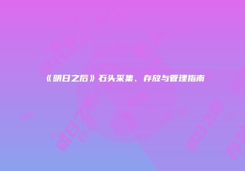 《明日之后》石头采集、存放与管理指南