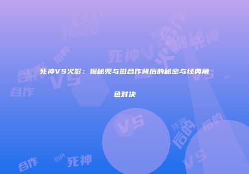 死神VS火影：揭秘兜与斑合作背后的秘密与经典角色对决