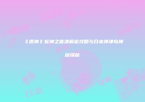 《原神》蛇神之首津解密攻略与日本神津岛神秘探秘