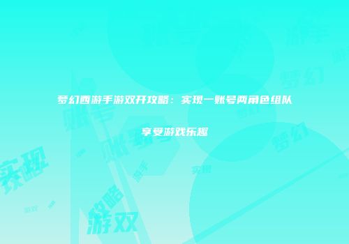 梦幻西游手游双开攻略：实现一账号两角色组队享受游戏乐趣