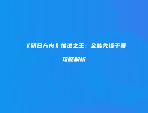 《明日方舟》推进之王：全能先锋干员攻略解析