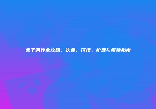 兔子饲养全攻略：饮食、环境、护理与繁殖指南