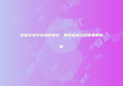 穿越火线手游塔防模式：炮塔选择与防御策略解析