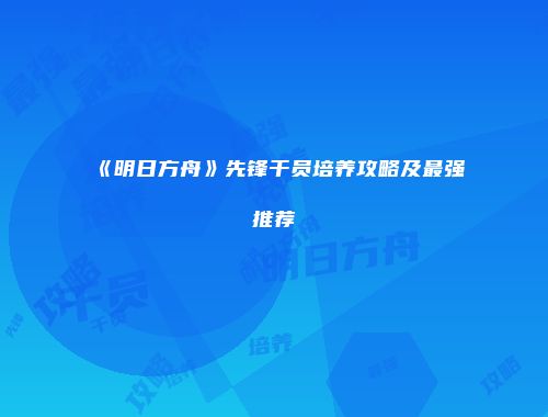 《明日方舟》先锋干员培养攻略及最强推荐