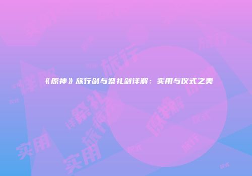 《原神》旅行剑与祭礼剑详解：实用与仪式之美