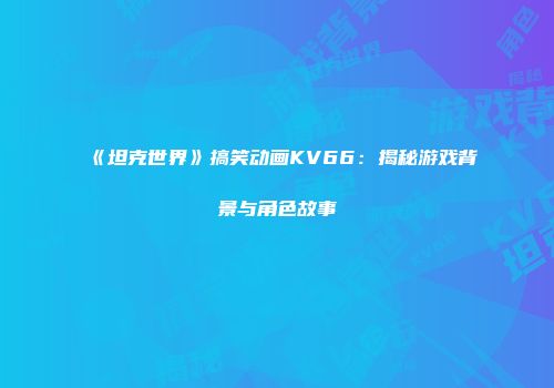 《坦克世界》搞笑动画KV66：揭秘游戏背景与角色故事