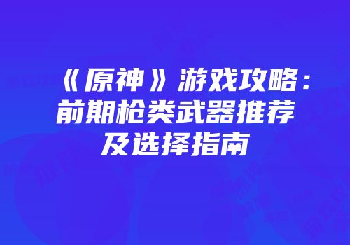 《原神》游戏攻略：前期枪类武器推荐及选择指南