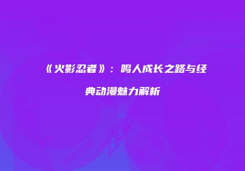 《火影忍者》：鸣人成长之路与经典动漫魅力解析