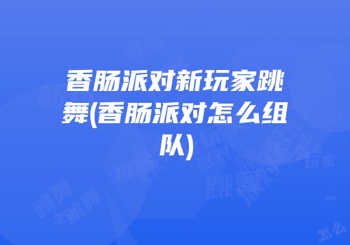 香肠派对新玩家跳舞(香肠派对怎么组队)