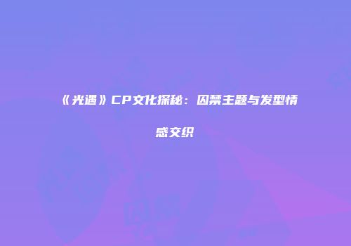 《光遇》CP文化探秘：囚禁主题与发型情感交织