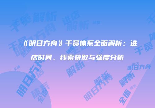 《明日方舟》干员体系全面解析：进店时间、线索获取与强度分析