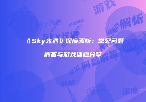 《Sky光遇》深度解析：常见问题解答与游戏体验分享
