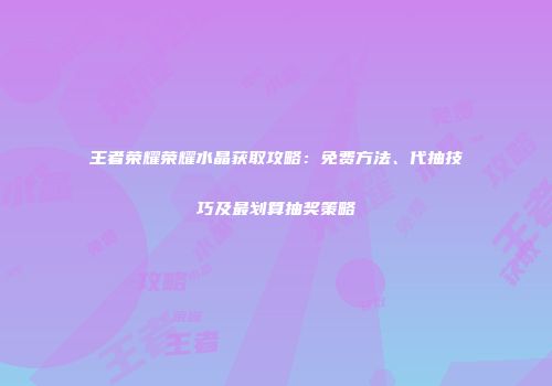 王者荣耀荣耀水晶获取攻略：免费方法、代抽技巧及最划算抽奖策略
