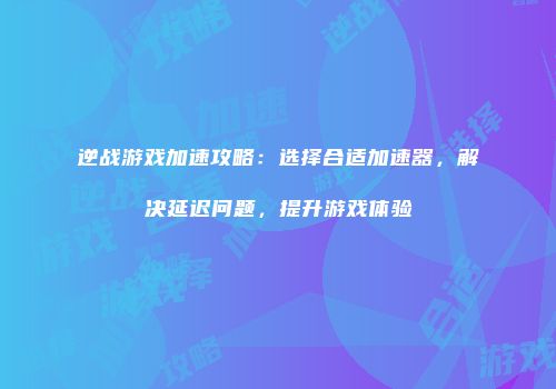 逆战游戏加速攻略：选择合适加速器，解决延迟问题，提升游戏体验