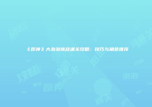《原神》大泡泡挑战通关攻略：技巧与角色推荐