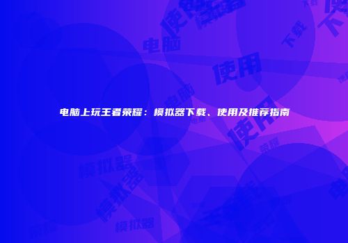 电脑上玩王者荣耀：模拟器下载、使用及推荐指南