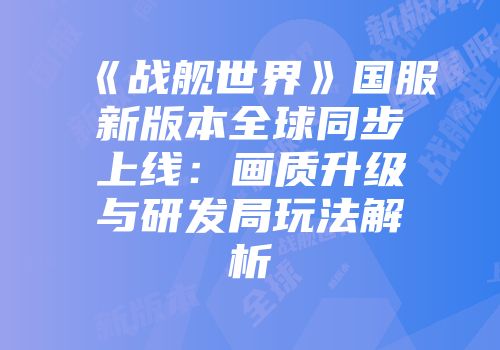 《战舰世界》国服新版本全球同步上线：画质升级与研发局玩法解析