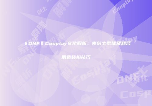 《DNF》Cosplay文化解析：鬼剑士索隆及知名角色装扮技巧