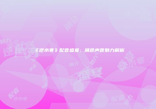 《逆水寒》配音盛宴：角色声音魅力解析