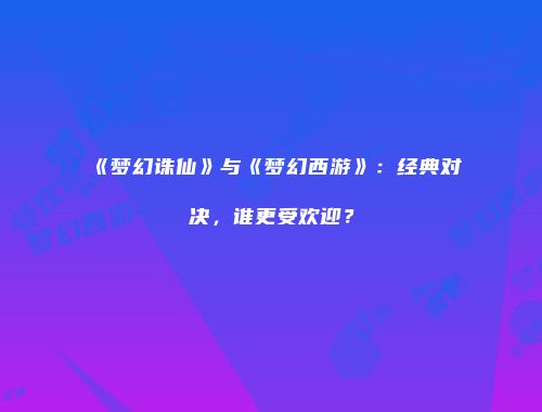 《梦幻诛仙》与《梦幻西游》：经典对决，谁更受欢迎？