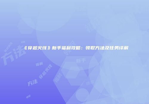 《穿越火线》新手福利攻略：领取方法及任务详解