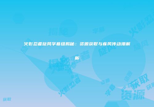 火影忍者旋风字幕组揭秘：资源获取与疾风传动漫解析
