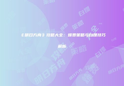 《明日方舟》攻略大全：爆费策略与白嫖技巧解析