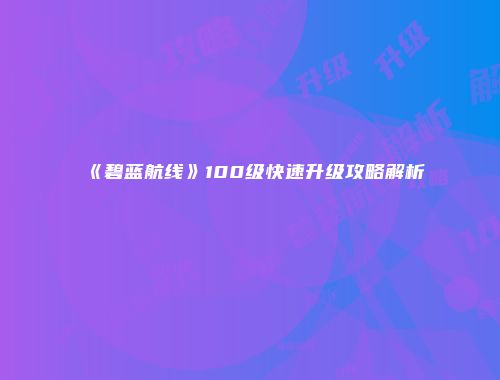 《碧蓝航线》100级快速升级攻略解析