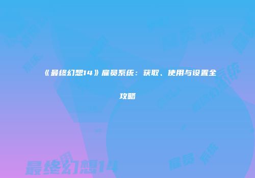 《最终幻想14》雇员系统：获取、使用与设置全攻略