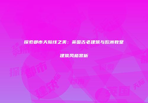 探索都市天际线之美：英国古老建筑与欧洲教堂建筑风格赏析