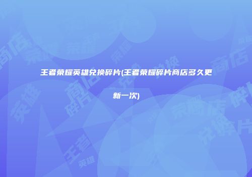 王者荣耀英雄兑换碎片(王者荣耀碎片商店多久更新一次)