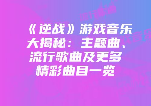 《逆战》游戏音乐大揭秘：主题曲、流行歌曲及更多精彩曲目一览
