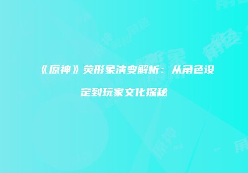 《原神》荧形象演变解析：从角色设定到玩家文化探秘