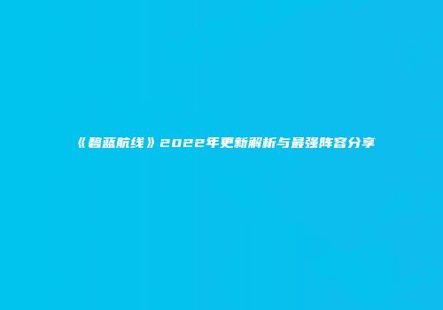 《碧蓝航线》2022年更新解析与最强阵容分享